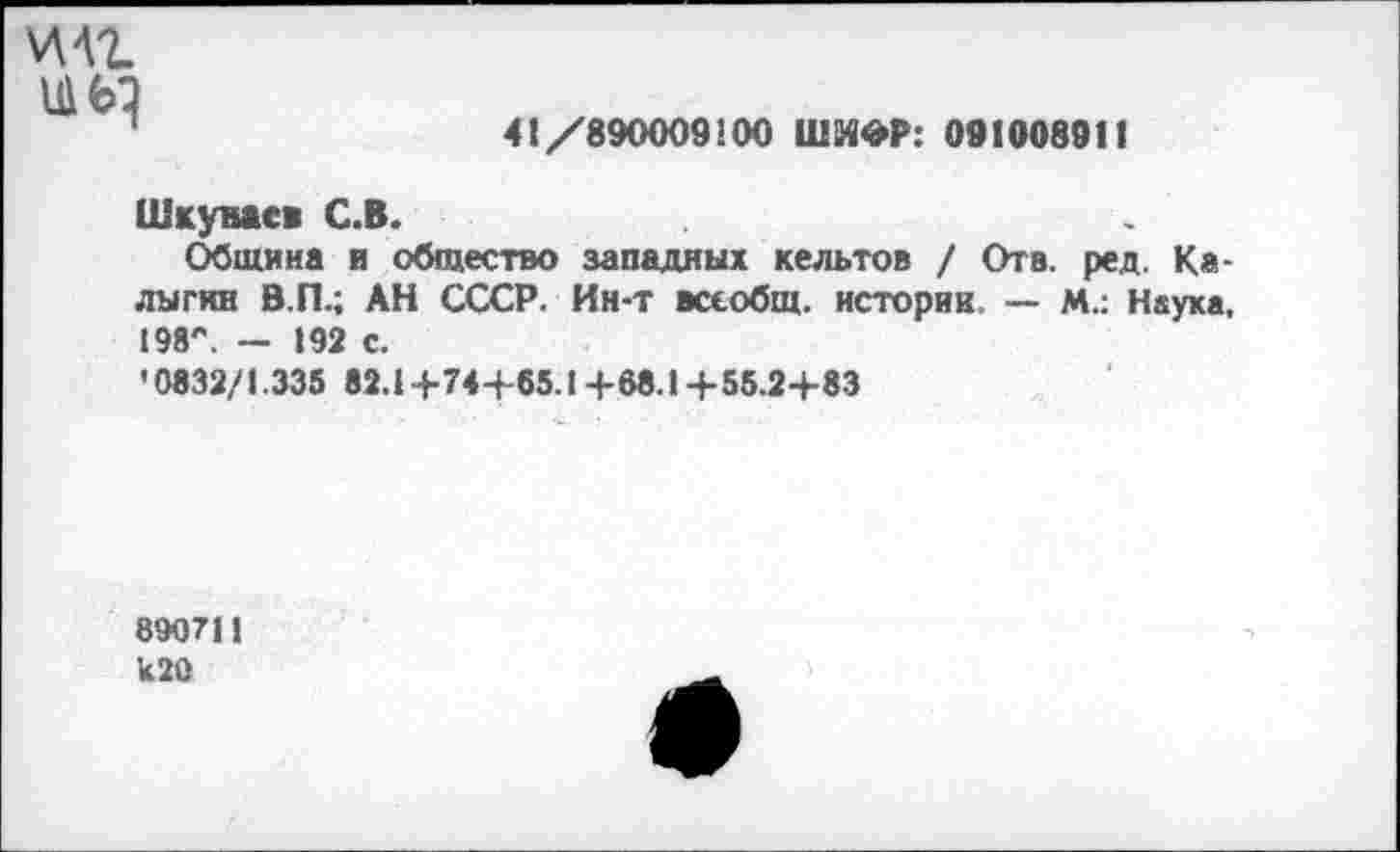 ﻿
41/890009200 ШИФР: 091008911
Шкумсв С.В.
Община и общество западных кельтов / Отв. ред. Калыгин В.П.; АН СССР. Ин-т всеобщ, историк. — М.: Наука, 298'*. — 192 с.
• 0832/1.335 82.2+74+65.1 +68.1 +55.2+83
890712 к 20